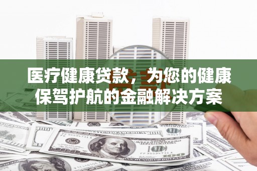 鄂城医疗健康贷款，为您的健康保驾护航的金融解决方案