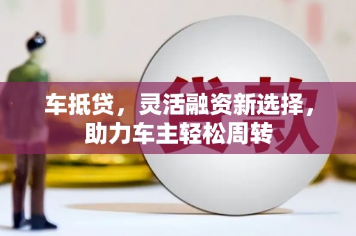 鄂城车抵贷，灵活融资新选择，助力车主轻松周转