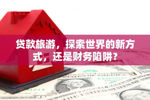 鄂城贷款旅游，探索世界的新方式，还是财务陷阱？
